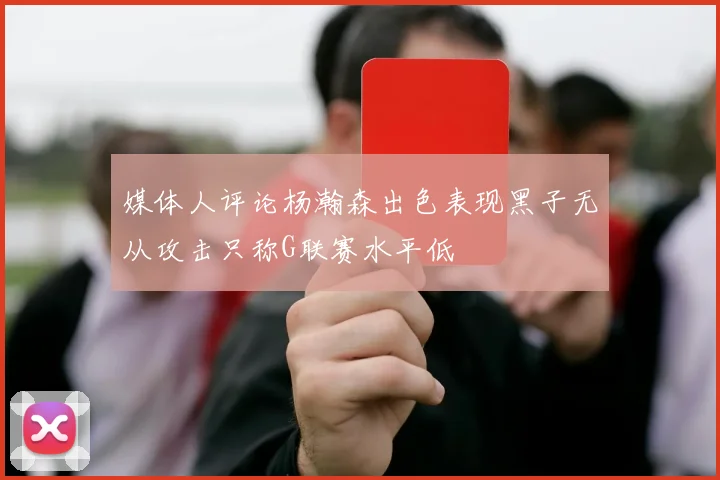 媒体人评论杨瀚森出色表现黑子无从攻击只称G联赛水平低