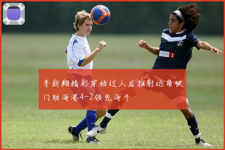李新翔精彩穿裆过人后推射远角破门助海港4-2领先海牛