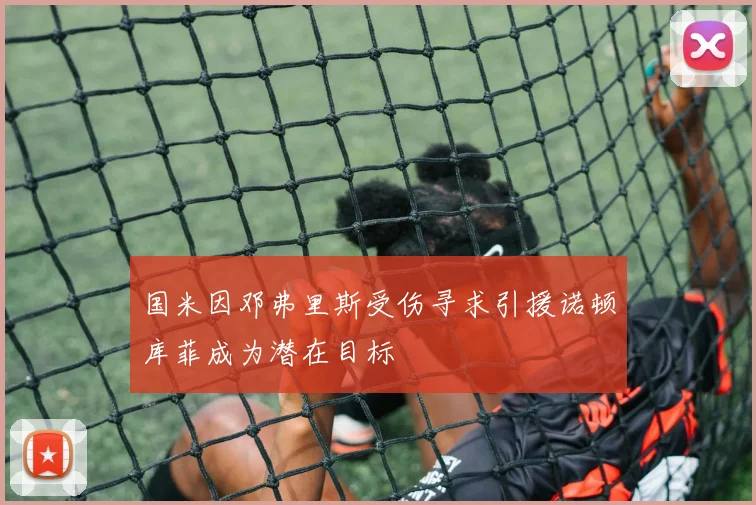 国米因邓弗里斯受伤寻求引援诺顿库菲成为潜在目标