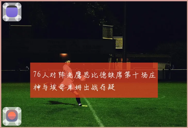 76人对阵老鹰恩比德缺席第十场庄神与埃奇库姆出战存疑