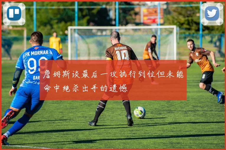 詹姆斯谈最后一攻执行到位但未能命中绝杀出手的遗憾