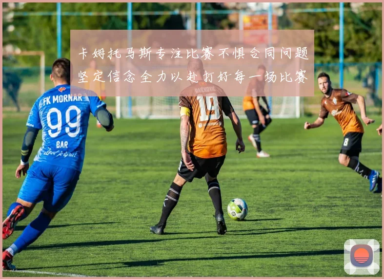 卡姆托马斯专注比赛不惧合同问题坚定信念全力以赴打好每一场比赛