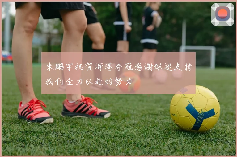 朱鹏宇祝贺海港夺冠感谢球迷支持我们全力以赴的努力