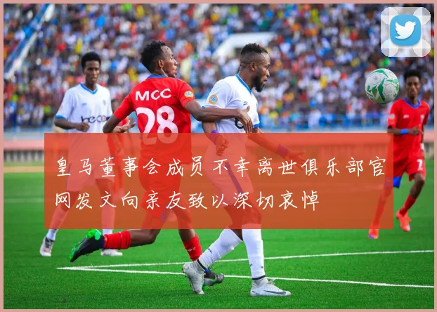 皇马董事会成员不幸离世俱乐部官网发文向亲友致以深切哀悼