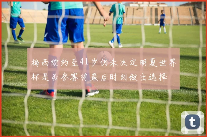 梅西续约至41岁仍未决定明夏世界杯是否参赛将最后时刻做出选择
