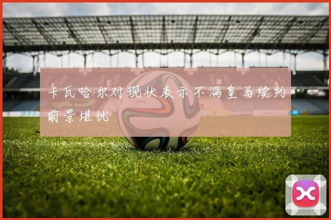 卡瓦哈尔对现状表示不满皇马续约前景堪忧
