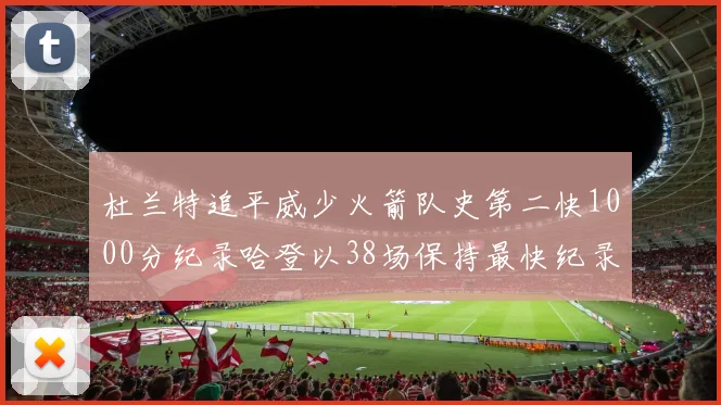 杜兰特追平威少火箭队史第二快1000分纪录哈登以38场保持最快纪录